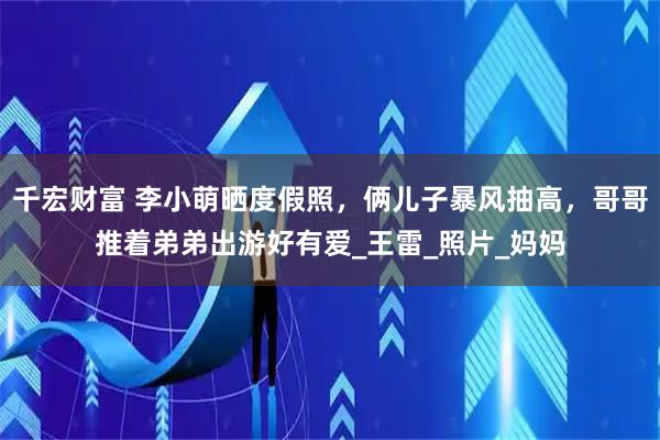千宏财富 李小萌晒度假照，俩儿子暴风抽高，哥哥推着弟弟出游好有爱_王雷_照片_妈妈