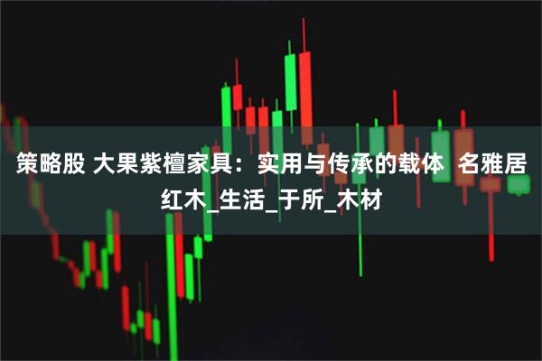 策略股 大果紫檀家具：实用与传承的载体  名雅居红木_生活_于所_木材