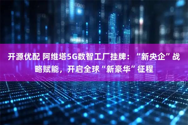 开源优配 阿维塔5G数智工厂挂牌：“新央企”战略赋能，开启全球“新豪华”征程