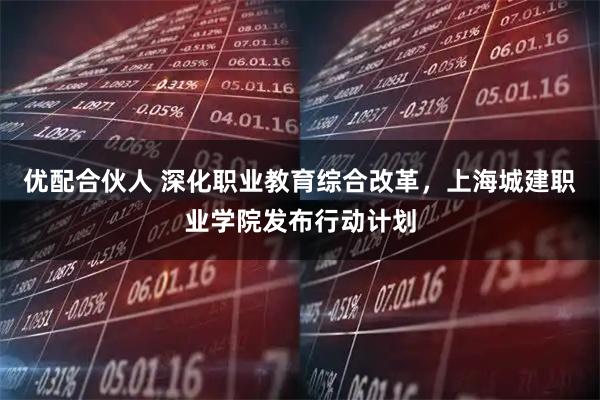 优配合伙人 深化职业教育综合改革，上海城建职业学院发布行动计划