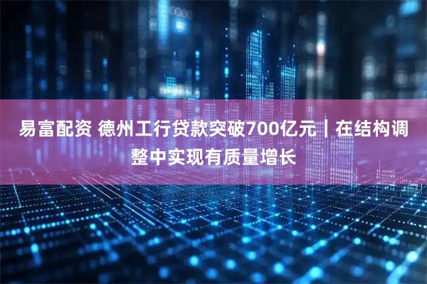 易富配资 德州工行贷款突破700亿元｜在结构调整中实现有质量增长