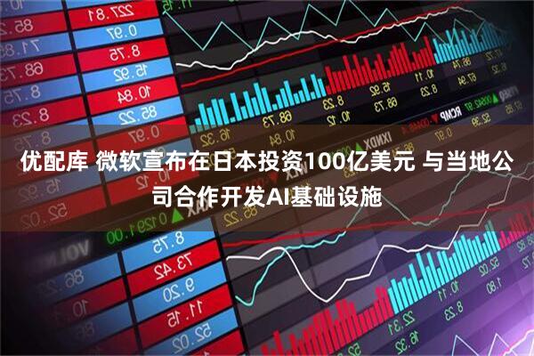 优配库 微软宣布在日本投资100亿美元 与当地公司合作开发AI基础设施