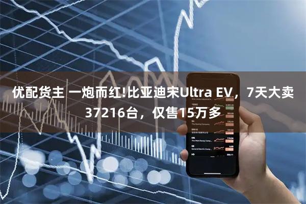优配货主 一炮而红!比亚迪宋Ultra EV,7天大卖37216台,仅售15万多